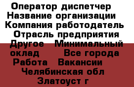 Оператор-диспетчер › Название организации ­ Компания-работодатель › Отрасль предприятия ­ Другое › Минимальный оклад ­ 1 - Все города Работа » Вакансии   . Челябинская обл.,Златоуст г.